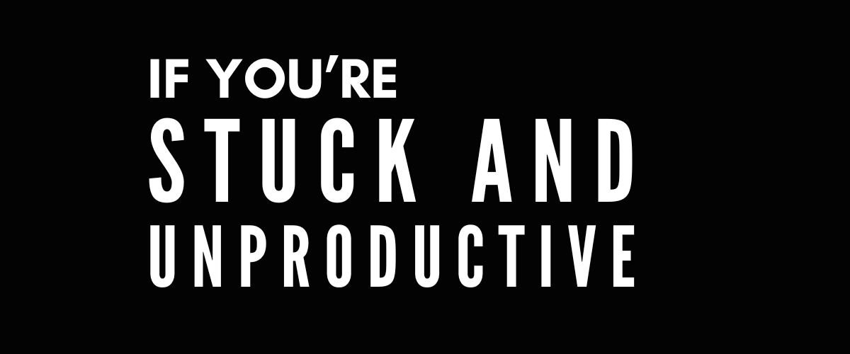 IF YOU’RE STUCK AND UNPRODUCTIVE