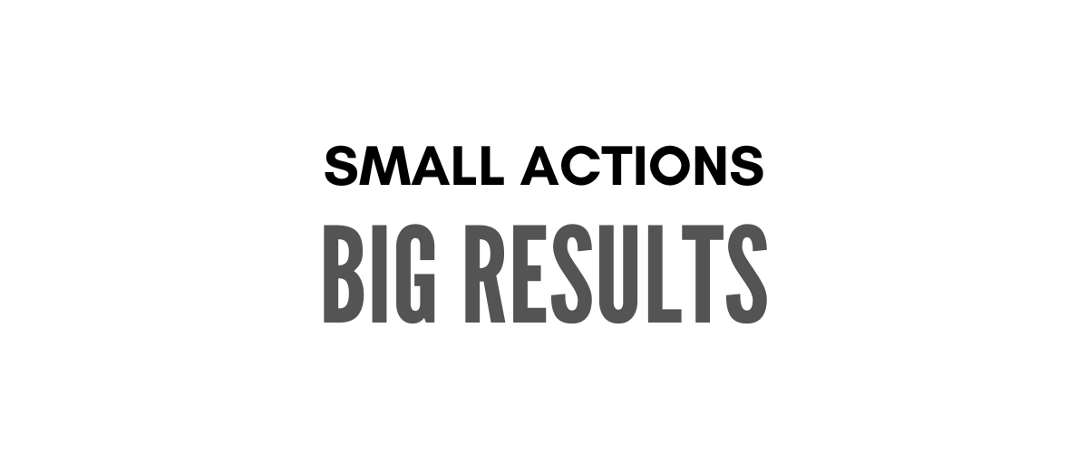 SMALL ACTIONS BIG RESULTS