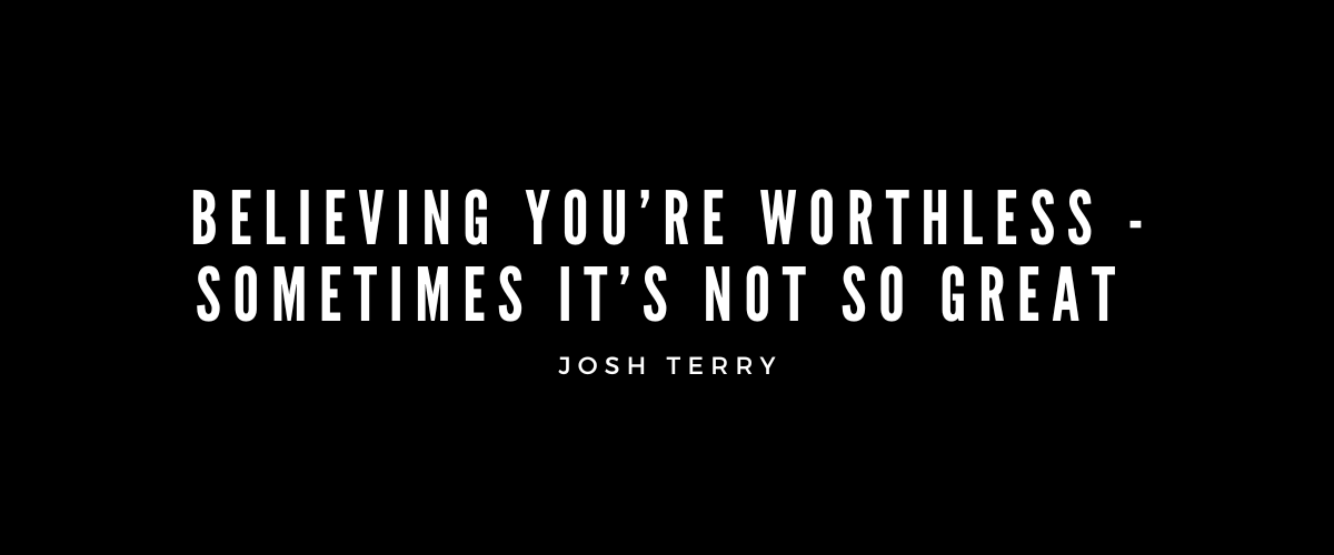 BELIEVING YOU’RE WORTHLESS – SOMETIMES IT’S NOT SO GREAT